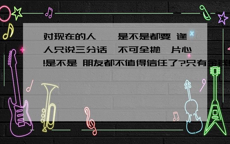 对现在的人``是不是都要 逢人只说三分话,不可全抛一片心!是不是 朋友都不值得信任了?只有金钱!才有朋友?我感觉现在的朋友都是这样的!有钱的时候跟到你走``或者你有利用价值就跟你一起