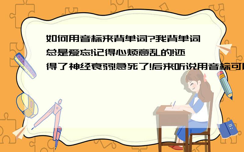 如何用音标来背单词?我背单词总是爱忘!记得心烦意乱的!还得了神经衰弱!急死了!后来听说用音标可以记得很快!但我不知道每个音标相对应的英文字母是什么?知道的各位姐姐哥哥,叔叔阿姨,5