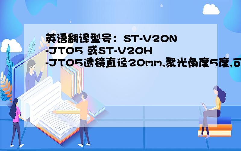 英语翻译型号：ST-V20N-JT05 或ST-V20H-JT05透镜直径20mm,聚光角度5度,可适配LUMILEDS、CREE、首尔、威天、艾笛森、海立尔、亿光等品牌LED,尤其配LUMILEDS与海立尔最为漂亮,光斑非常集中,无杂散光、无