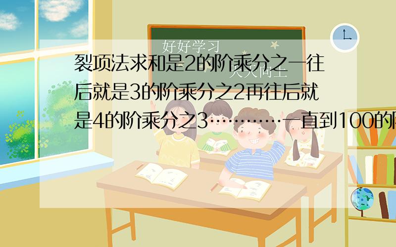 裂项法求和是2的阶乘分之一往后就是3的阶乘分之2再往后就是4的阶乘分之3…………一直到100的阶乘分之99.求和（答案可用阶乘表示）