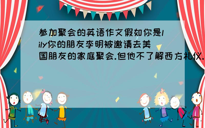 参加聚会的英语作文假如你是lily你的朋友李明被邀请去美国朋友的家庭聚会.但他不了解西方礼仪.请你提出建议.要点.1带上礼品(酒或巧克力( 2准时到达.稍微提前.3称赞饭菜 4饭后不逗留太长