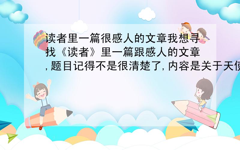 读者里一篇很感人的文章我想寻找《读者》里一篇跟感人的文章,题目记得不是很清楚了,内容是关于天使的,一个女孩子救过一个天使,那个天使为了感谢那个女孩变成的凡人,但是那个女孩却