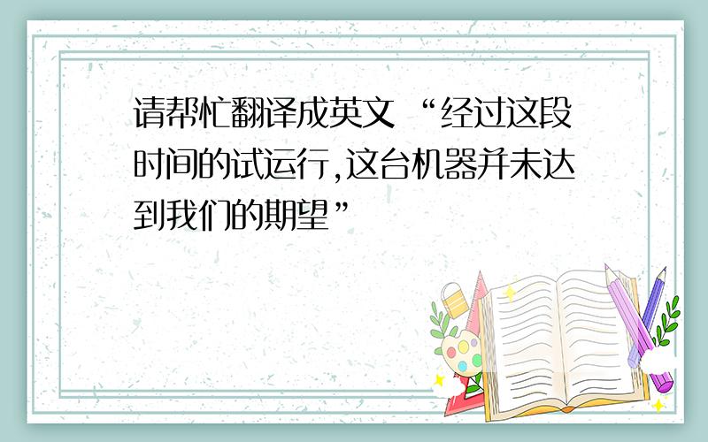 请帮忙翻译成英文 “经过这段时间的试运行,这台机器并未达到我们的期望”