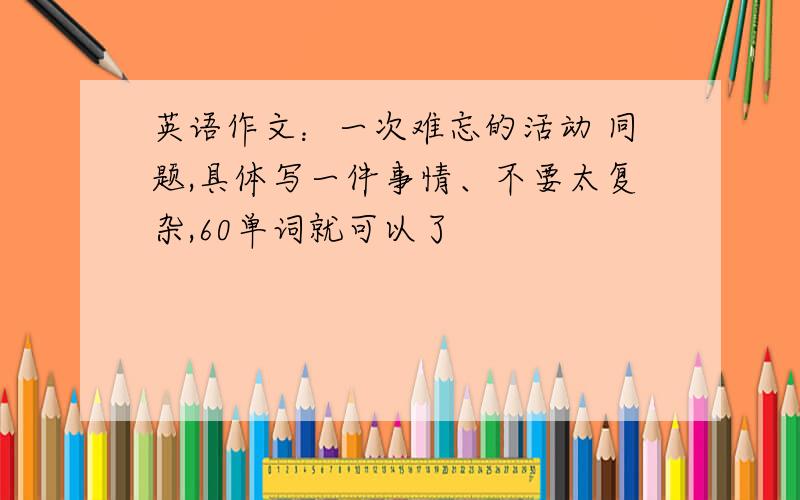 英语作文：一次难忘的活动 同题,具体写一件事情、不要太复杂,60单词就可以了