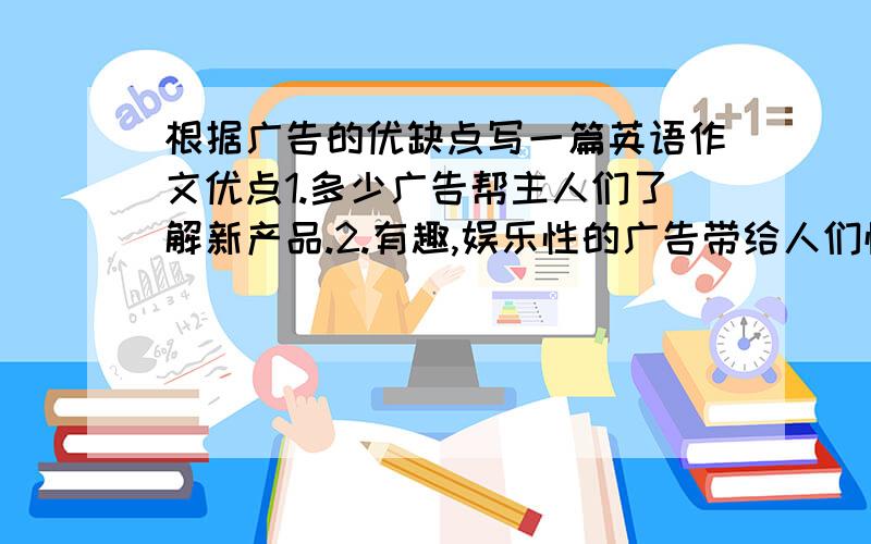 根据广告的优缺点写一篇英语作文优点1.多少广告帮主人们了解新产品.2.有趣,娱乐性的广告带给人们愉悦的体验.3.专业制作的公益广告成为一种艺术形式.缺点1.过多的广告会影响人们观看电