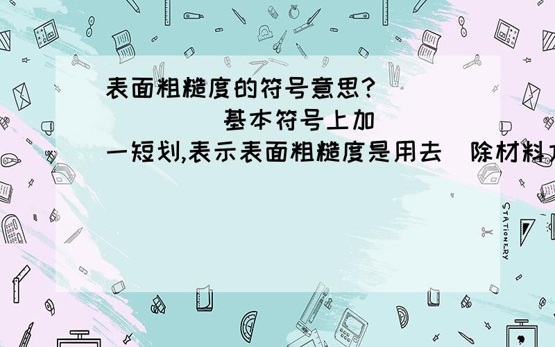 表面粗糙度的符号意思?          　基本符号上加一短划,表示表面粗糙度是用去　除材料方法获得.例如：车、铣、钻、磨、剪切、　抛光、腐蚀、电火花加工等.（个人对意思的理解:是用去除