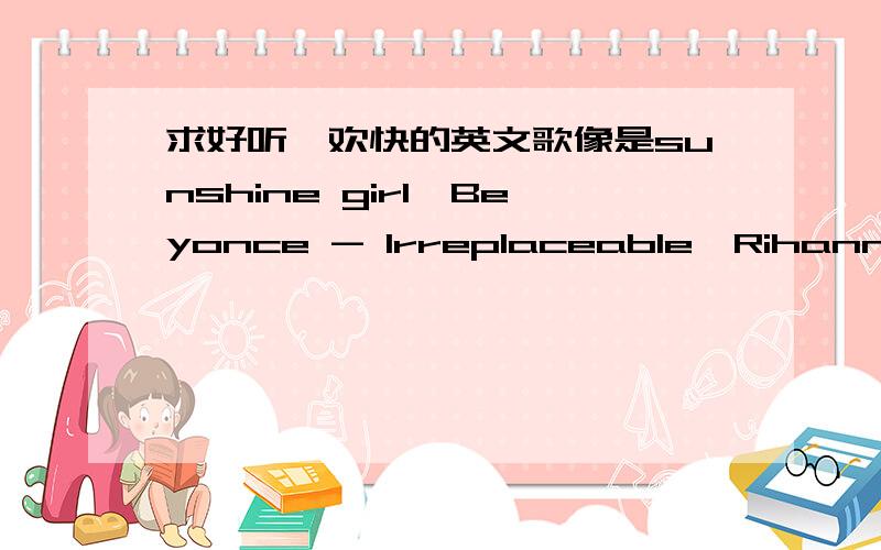 求好听、欢快的英文歌像是sunshine girl、Beyonce - Irreplaceable、Rihanna - What's My Name这种的~