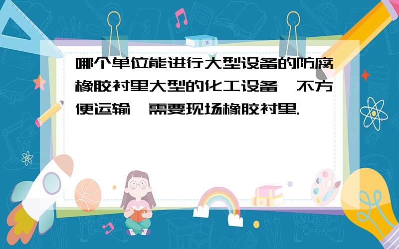 哪个单位能进行大型设备的防腐橡胶衬里大型的化工设备,不方便运输,需要现场橡胶衬里.