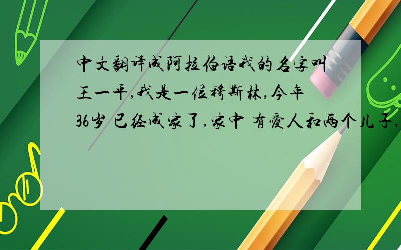 中文翻译成阿拉伯语我的名字叫王一平,我是一位穆斯林,今年36岁 已经成家了,家中 有爱人和两个儿子,我的家庭是幸福的家庭.