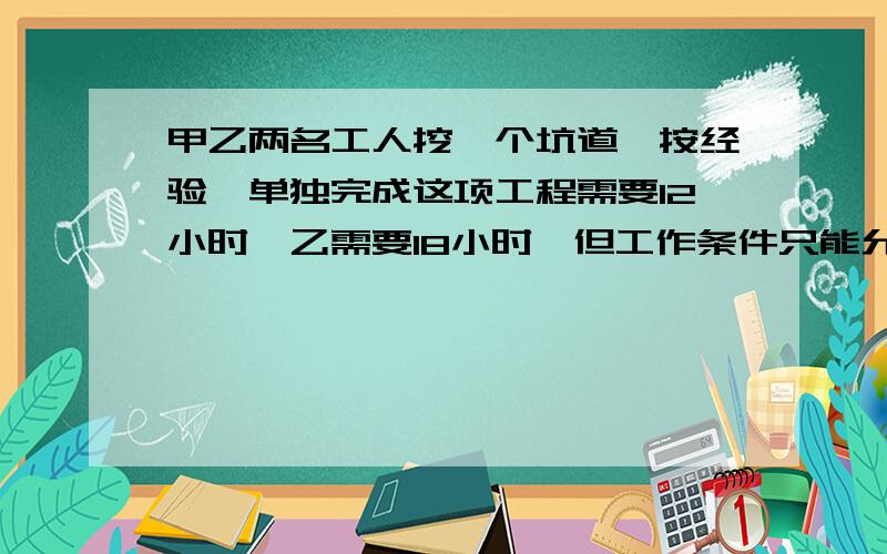 甲乙两名工人挖一个坑道,按经验,单独完成这项工程需要12小时,乙需要18小时,但工作条件只能允许一人工作,所以规定二人1小时,替换一次,甲先做,乙休息,然后乙工作,甲休息.如此轮换着挖,多