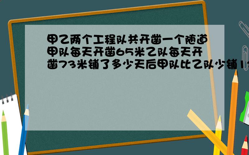 甲乙两个工程队共开凿一个随道甲队每天开凿65米乙队每天开凿73米铺了多少天后甲队比乙队少铺120米(方程).