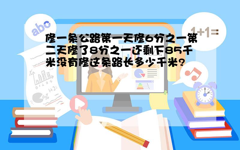 修一条公路第一天修6分之一第二天修了8分之一还剩下85千米没有修这条路长多少千米?