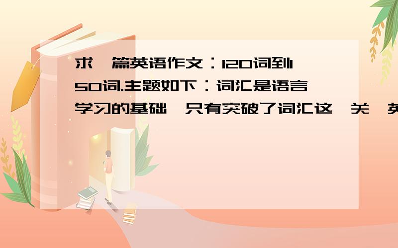 求一篇英语作文：120词到150词.主题如下：词汇是语言学习的基础,只有突破了词汇这一关,英语学习才能进展顺利.然而在大家平时的学习中,普遍感到记忆单词是件很困难的事情.请你结合自己