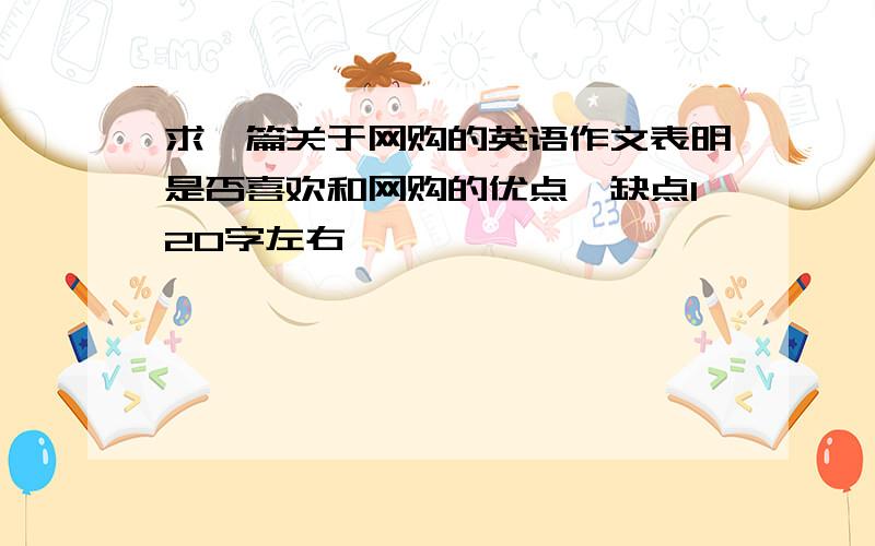 求一篇关于网购的英语作文表明是否喜欢和网购的优点,缺点120字左右,