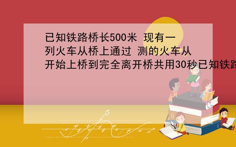 已知铁路桥长500米 现有一列火车从桥上通过 测的火车从开始上桥到完全离开桥共用30秒已知铁路桥长500米,现有一列火车从桥上通过,测的火车从开始上桥到完全离开桥共用30秒,而整列火车在