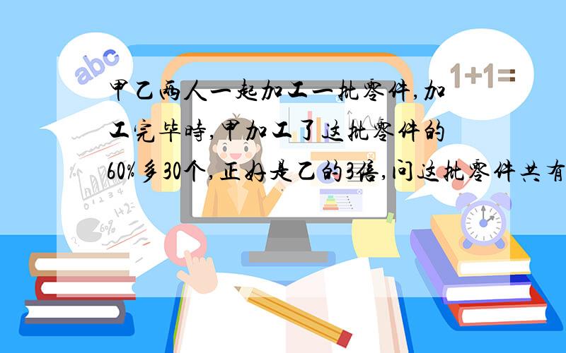 甲乙两人一起加工一批零件,加工完毕时,甲加工了这批零件的60%多30个,正好是乙的3倍,问这批零件共有几