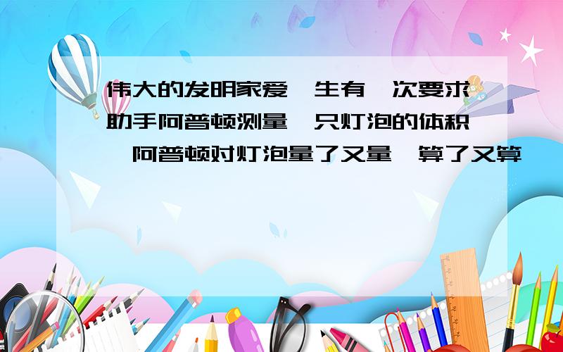 伟大的发明家爱迪生有一次要求助手阿普顿测量一只灯泡的体积,阿普顿对灯泡量了又量,算了又算,一个小时过去了,他满头大汗,仍是“只算好了一半”.爱迪生附耳告诉他：“把这些水倒进量