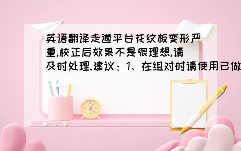 英语翻译走道平台花纹板变形严重,校正后效果不是很理想,请及时处理.建议：1、在组对时请使用已做预处理的整板,降低局部变形2、若使用未做预处理的钢板,抛丸时可以适当把速度加快,不