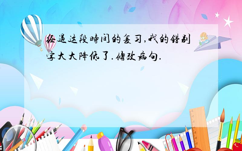 经过这段时间的复习,我的错别字大大降低了.修改病句.