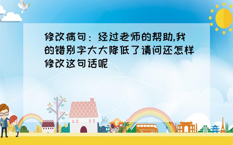 修改病句：经过老师的帮助,我的错别字大大降低了请问还怎样修改这句话呢