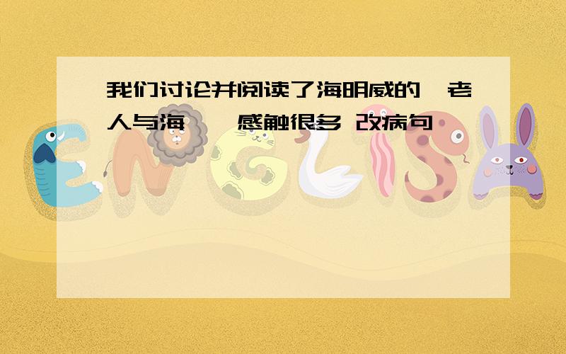 我们讨论并阅读了海明威的《老人与海》,感触很多 改病句