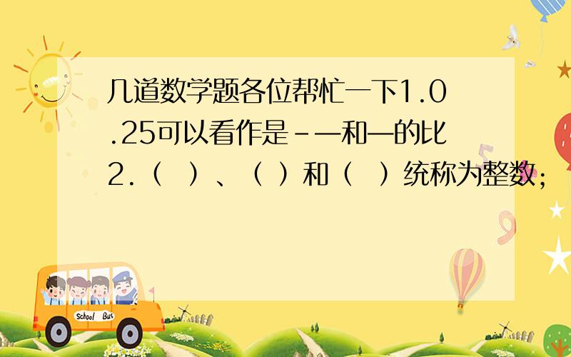 几道数学题各位帮忙一下1.0.25可以看作是-—和—的比2.（  ）、（ ）和（  ）统称为整数；（ ）和（ ）统称为分数；（ ）和（ ）统称为有理数；有限小数和无限不循环小数可看作（）14.（