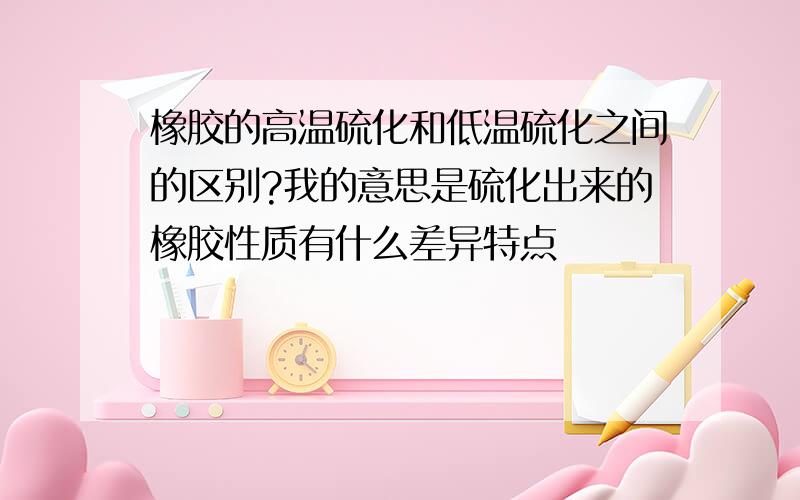 橡胶的高温硫化和低温硫化之间的区别?我的意思是硫化出来的橡胶性质有什么差异特点