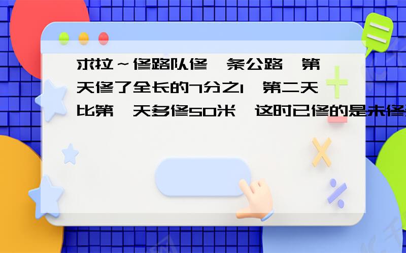 求拉～修路队修一条公路,第一天修了全长的7分之1,第二天比第一天多修50米,这时已修的是未修米数的一半．求这条公路全长多少米?细节!