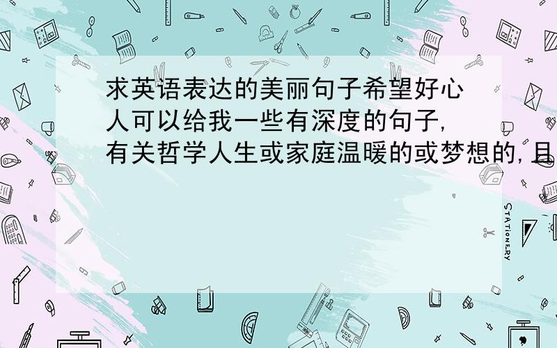 求英语表达的美丽句子希望好心人可以给我一些有深度的句子,有关哲学人生或家庭温暖的或梦想的,且表达美丽的.如If there is a light in everyone