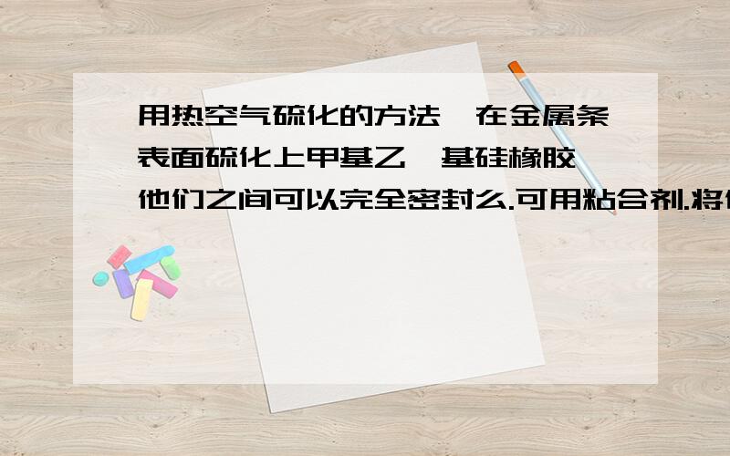 用热空气硫化的方法,在金属条表面硫化上甲基乙烯基硅橡胶,他们之间可以完全密封么.可用粘合剂.将他放入水中,让他们之间没有毛细现象.如果不行,用模压硫化可以么