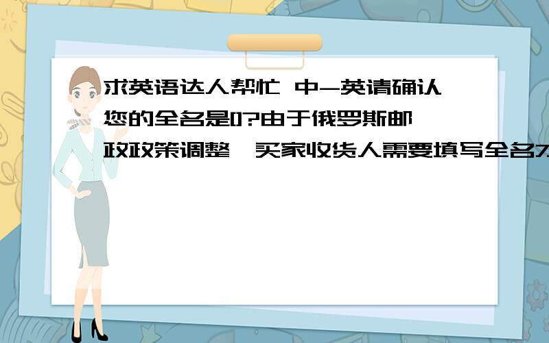 求英语达人帮忙 中-英请确认您的全名是[]?由于俄罗斯邮政政策调整,买家收货人需要填写全名才可以正常收货.谢谢您的合作.我们期待您的回复.