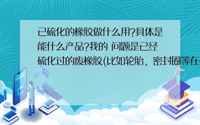 已硫化的橡胶做什么用?具体是能什么产品?我的 问题是已经硫化过的废橡胶(比如轮胎，密封圈等在硫化过程中的下脚料)还能加工成什么产品？