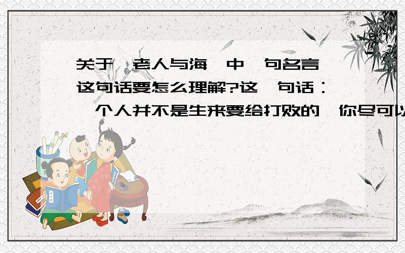 关于《老人与海》中一句名言,这句话要怎么理解?这一句话：一个人并不是生来要给打败的,你尽可以消灭他,可就是打不败他.这句话要怎么理解?内容越全越好,如果讲得好就给分.