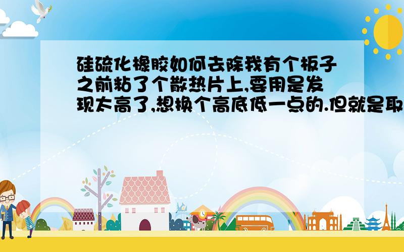 硅硫化橡胶如何去除我有个板子之前粘了个散热片上,要用是发现太高了,想换个高底低一点的.但就是取不下来,用翘又怕弄坏芯片.达人们有没有什么溶剂可以化硅硫化橡胶?