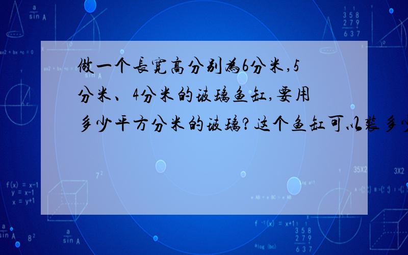 做一个长宽高分别为6分米,5分米、4分米的玻璃鱼缸,要用多少平方分米的玻璃?这个鱼缸可以装多少升的水?