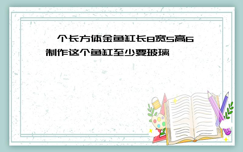 一个长方体金鱼缸长8宽5高6制作这个鱼缸至少要玻璃