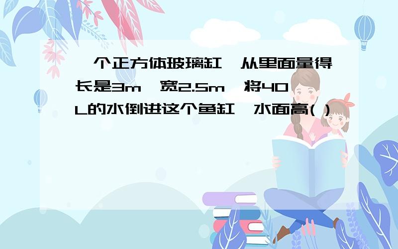 一个正方体玻璃缸,从里面量得长是3m,宽2.5m,将40L的水倒进这个鱼缸,水面高( )