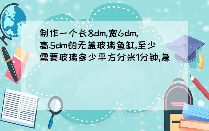 制作一个长8dm,宽6dm,高5dm的无盖玻璃鱼缸,至少需要玻璃多少平方分米1分钟,急