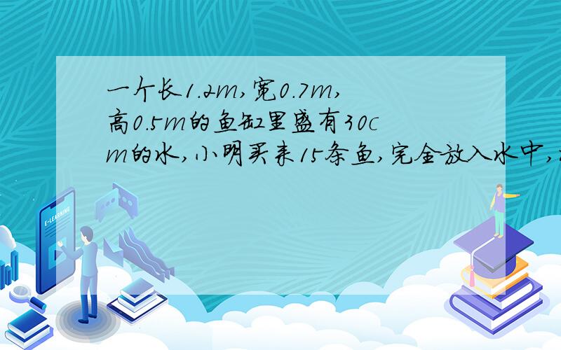 一个长1.2m,宽0.7m,高0.5m的鱼缸里盛有30cm的水,小明买来15条鱼,完全放入水中,水面上升了0.2Cm.已知每立方分米的于重1.5kg,小明一共买来多少千克鱼?