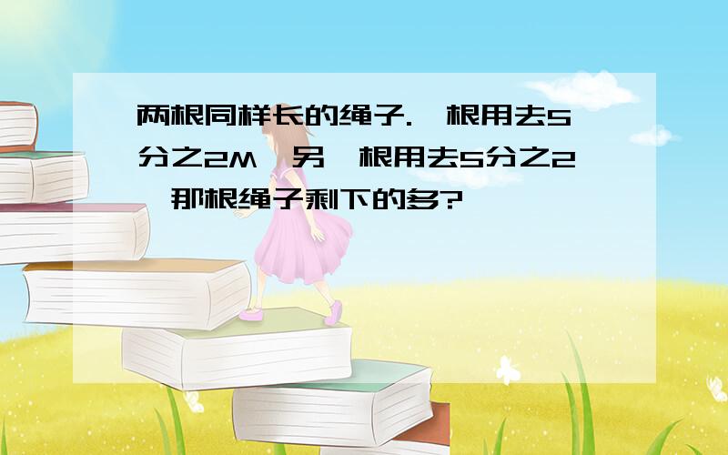 两根同样长的绳子.一根用去5分之2M,另一根用去5分之2,那根绳子剩下的多?