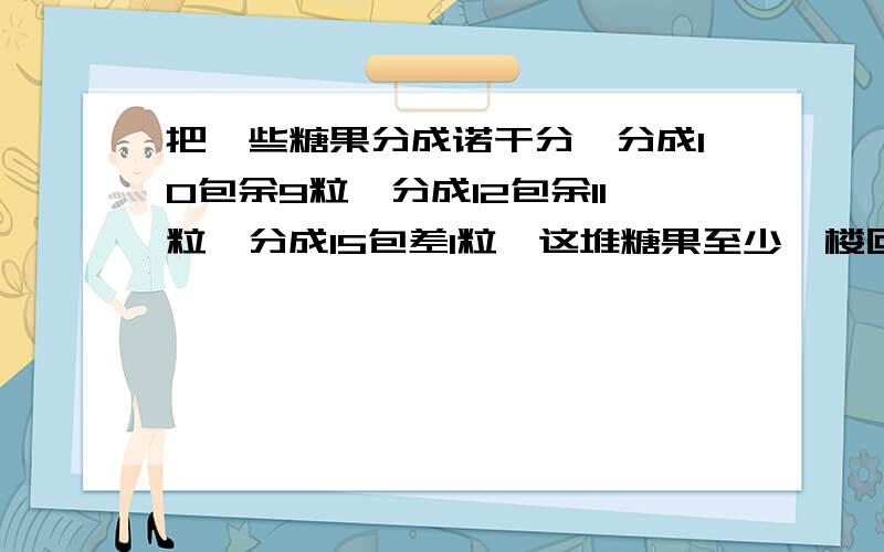 把一些糖果分成诺干分,分成10包余9粒,分成12包余11粒,分成15包差1粒,这堆糖果至少一楼回答错了至少后面是有多少粒