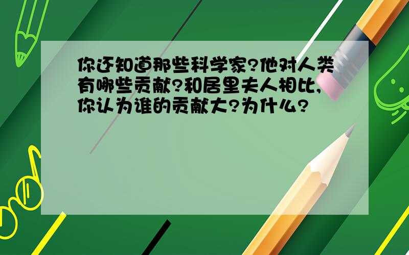 你还知道那些科学家?他对人类有哪些贡献?和居里夫人相比,你认为谁的贡献大?为什么?