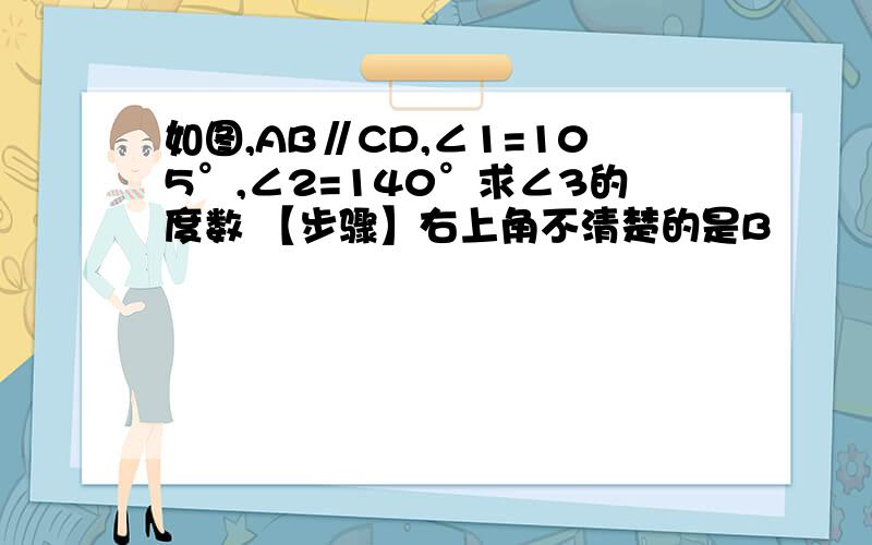 如图,AB∥CD,∠1=105°,∠2=140°求∠3的度数 【步骤】右上角不清楚的是B