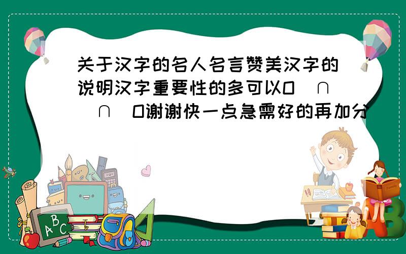 关于汉字的名人名言赞美汉字的说明汉字重要性的多可以O(∩_∩)O谢谢快一点急需好的再加分