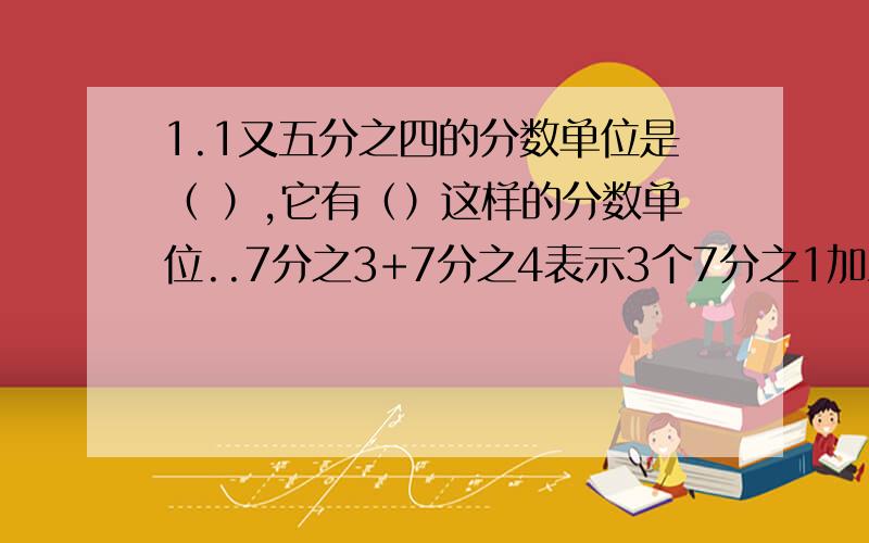 1.1又五分之四的分数单位是（ ）,它有（）这样的分数单位..7分之3+7分之4表示3个7分之1加上4个7分之一得几分之几,也就是（ ）11分之8-11分之3可以看成8个（）减去（）个11分之1,差是（）5分