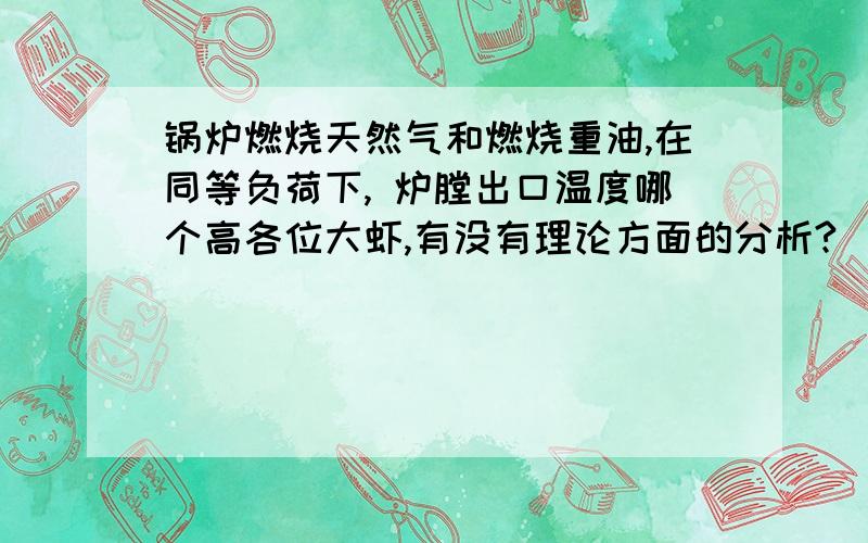 锅炉燃烧天然气和燃烧重油,在同等负荷下, 炉膛出口温度哪个高各位大虾,有没有理论方面的分析?  燃烧天然气火焰中心后移,炉膛出口温度高,这样解释对吗?