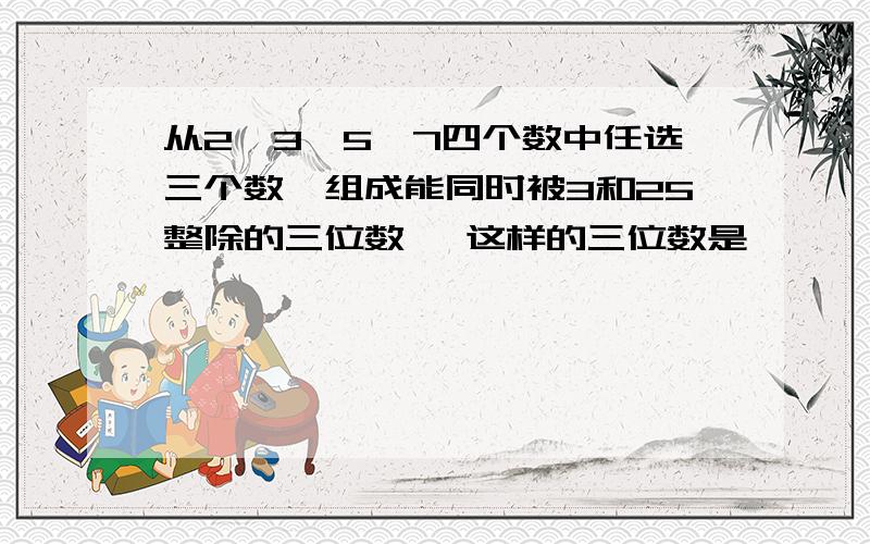 从2、3、5、7四个数中任选三个数,组成能同时被3和25整除的三位数 ,这样的三位数是