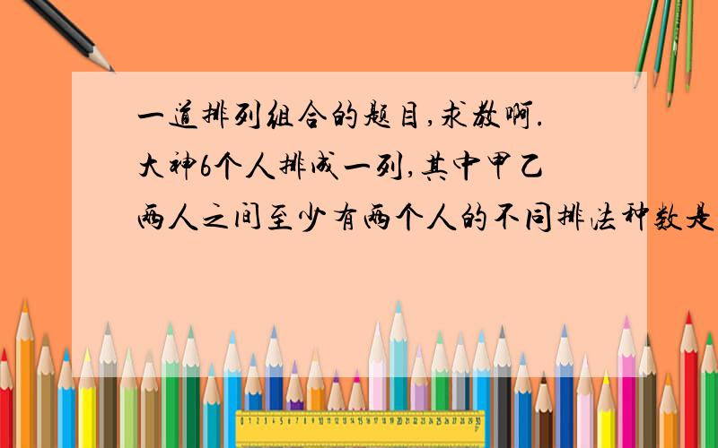 一道排列组合的题目,求教啊.大神6个人排成一列,其中甲乙两人之间至少有两个人的不同排法种数是?先把余下四人排好4×3×2×1为24,甲乙再排序 2×1插空,6种,乘起来,24×2×6,得288甲乙再排序 2×1