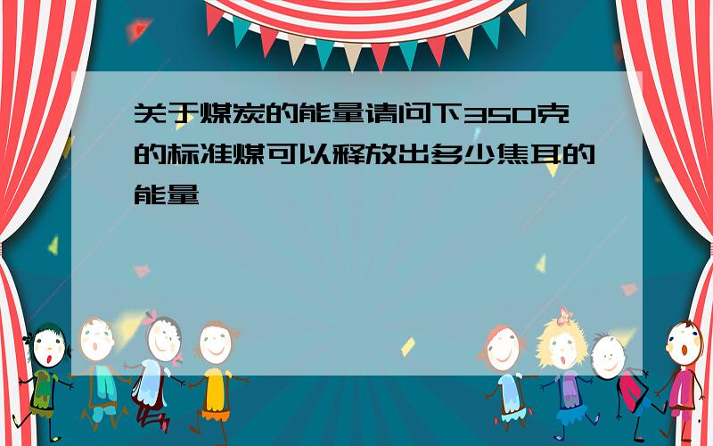 关于煤炭的能量请问下350克的标准煤可以释放出多少焦耳的能量,