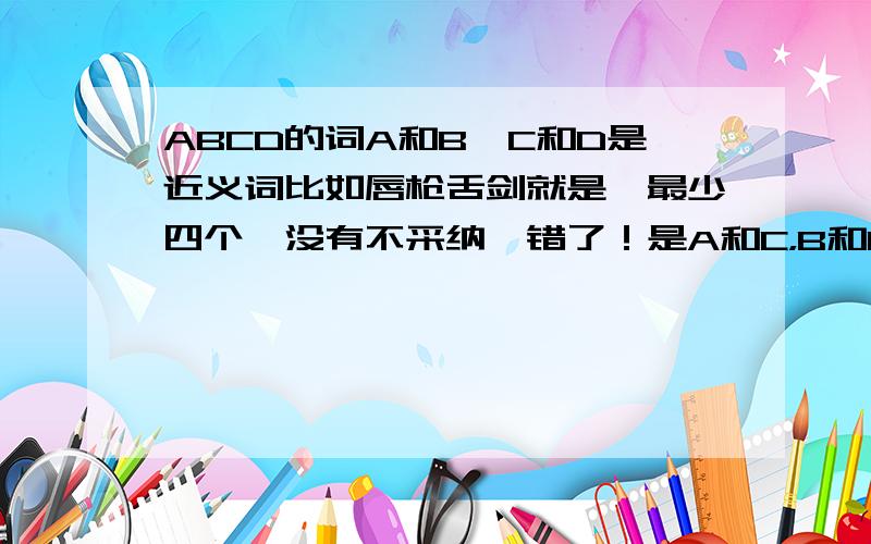 ABCD的词A和B,C和D是近义词比如唇枪舌剑就是,最少四个,没有不采纳,错了！是A和C，B和D是近义词，我先说错了！大家回答问题时要读这句话！